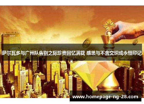 萨尔瓦多与广州队告别之际珍贵回忆满载 感恩与不舍交织成永恒印记