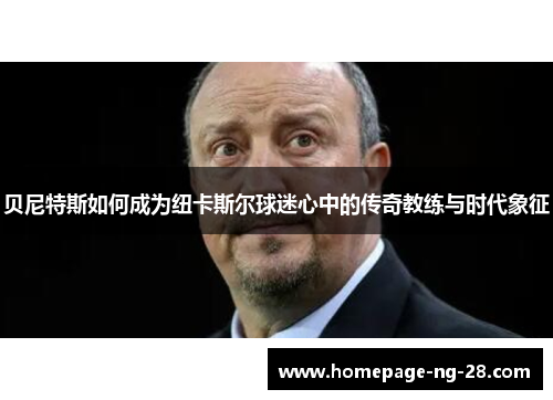 贝尼特斯如何成为纽卡斯尔球迷心中的传奇教练与时代象征