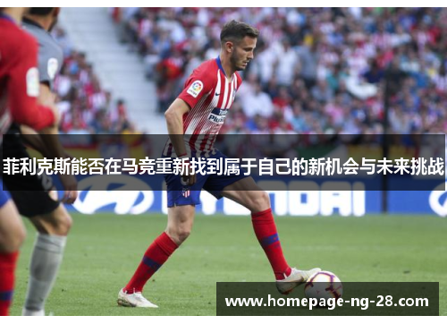 菲利克斯能否在马竞重新找到属于自己的新机会与未来挑战 菲利克斯能否在马竞重新找到属于自己的新机会与未来挑战