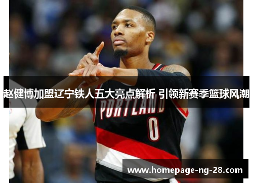 赵健博加盟辽宁铁人五大亮点解析 引领新赛季篮球风潮 赵健博加盟辽宁铁人五大亮点解析 引领新赛季篮球风潮