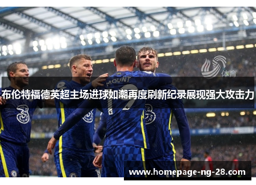 布伦特福德英超主场进球如潮再度刷新纪录展现强大攻击力