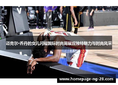 迈克尔·乔丹的女儿闪耀国际时尚周展现独特魅力与时尚风采