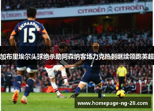 加布里埃尔头球绝杀助阿森纳客场力克热刺继续领跑英超 加布里埃尔头球绝杀助阿森纳客场力克热刺继续领跑英超